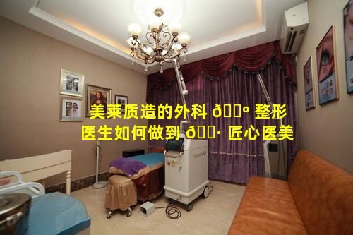 美莱质造的外科 🐺 整形医生如何做到 🕷 匠心医美